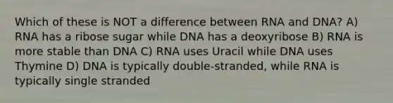 Which of these is NOT a difference between RNA and DNA? A) RNA has a ribose sugar while DNA has a deoxyribose B) RNA is more stable than DNA C) RNA uses Uracil while DNA uses Thymine D) DNA is typically double-stranded, while RNA is typically single stranded