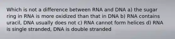 Which is not a difference between RNA and DNA a) the sugar ring in RNA is more oxidized than that in DNA b) RNA contains uracil, DNA usually does not c) RNA cannot form helices d) RNA is single stranded, DNA is double stranded