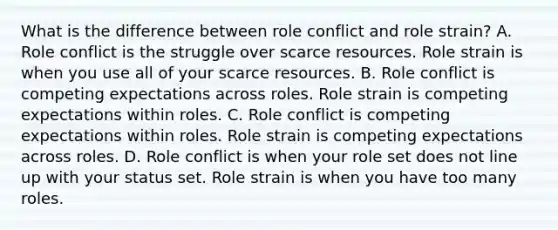 What is the difference between role conflict and role strain? A. Role conflict is the struggle over scarce resources. Role strain is when you use all of your scarce resources. B. Role conflict is competing expectations across roles. Role strain is competing expectations within roles. C. Role conflict is competing expectations within roles. Role strain is competing expectations across roles. D. Role conflict is when your role set does not line up with your status set. Role strain is when you have too many roles.