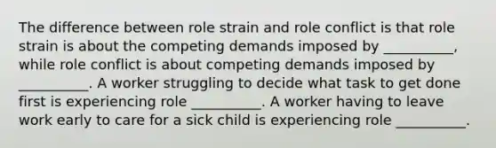 The difference between role strain and role conflict is that role strain is about the competing demands imposed by __________, while role conflict is about competing demands imposed by __________. A worker struggling to decide what task to get done first is experiencing role __________. A worker having to leave work early to care for a sick child is experiencing role __________.