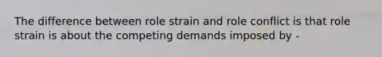 The difference between role strain and role conflict is that role strain is about the competing demands imposed by -