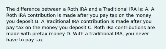 The difference between a Roth IRA and a Traditional IRA is: A. A Roth IRA contribution is made after you pay tax on the money you deposit B. A Traditional IRA contribution is made after you pay tax on the money you deposit C. Roth IRa contributions are made with pretax money D. With a traditional IRA, you never have to pay tax