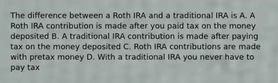 The difference between a Roth IRA and a traditional IRA is A. A Roth IRA contribution is made after you paid tax on the money deposited B. A traditional IRA contribution is made after paying tax on the money deposited C. Roth IRA contributions are made with pretax money D. With a traditional IRA you never have to pay tax