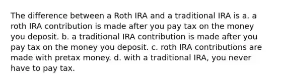 The difference between a Roth IRA and a traditional IRA is a. a roth IRA contribution is made after you pay tax on the money you deposit. b. a traditional IRA contribution is made after you pay tax on the money you deposit. c. roth IRA contributions are made with pretax money. d. with a traditional IRA, you never have to pay tax.