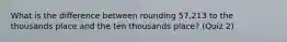 What is the difference between rounding 57,213 to the thousands place and the ten thousands place? (Quiz 2)