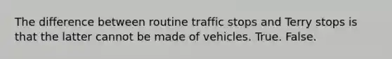 The difference between routine traffic stops and Terry stops is that the latter cannot be made of vehicles. True. False.