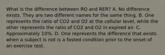 What is the difference between RQ and RER? A. No difference exists. They are two different names for the same thing. B. One represents the ratio of CO2 and O2 at the cellular level, while the other represents the ratio of CO2 and O2 in expired air. C. Approximately 10%. D. One represents the difference that exists when a subject is not is a fasted condition prior to the onset of an exercise test.