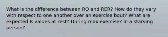 What is the difference between RQ and RER? How do they vary with respect to one another over an exercise bout? What are expected R values at rest? During max exercise? In a starving person?