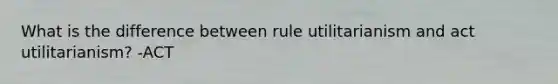 What is the difference between rule utilitarianism and act utilitarianism? -ACT