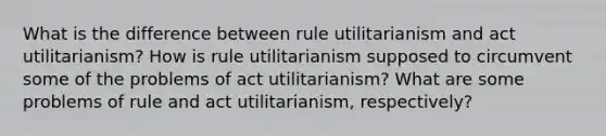 What is the difference between rule utilitarianism and act utilitarianism? How is rule utilitarianism supposed to circumvent some of the problems of act utilitarianism? What are some problems of rule and act utilitarianism, respectively?