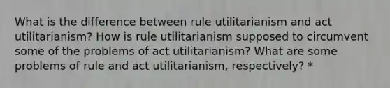 What is the difference between rule utilitarianism and act utilitarianism? How is rule utilitarianism supposed to circumvent some of the problems of act utilitarianism? What are some problems of rule and act utilitarianism, respectively? *