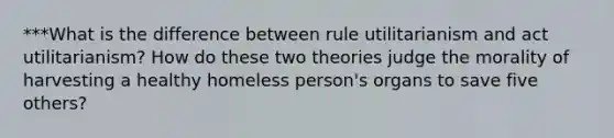 ***What is the difference between rule utilitarianism and act utilitarianism? How do these two theories judge the morality of harvesting a healthy homeless person's organs to save five others?