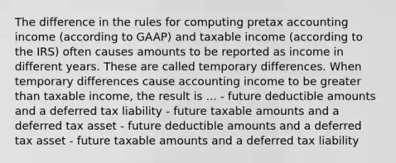 The difference in the rules for computing pretax accounting income (according to GAAP) and taxable income (according to the IRS) often causes amounts to be reported as income in different years. These are called temporary differences. When temporary differences cause accounting income to be greater than taxable income, the result is ... - future deductible amounts and a deferred tax liability - future taxable amounts and a deferred tax asset - future deductible amounts and a deferred tax asset - future taxable amounts and a deferred tax liability