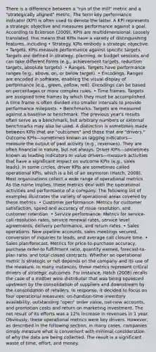 There is a difference between a "run of the mill" metric and a "strategically aligned" metric. The term key performance indicator (KPI) is often used to denote the latter. A KPI represents a strategic objective and measures performance against a goal. According to Eckerson (2009), KPIs are multidimensional. Loosely translated, this means that KPIs have a variety of distinguishing features, including • Strategy. KPIs embody a strategic objective. • Targets. KPIs measure performance against specific targets. Targets are defined in strategy, planning, or budget sessions and can take different forms (e.g., achievement targets, reduction targets, absolute targets). • Ranges. Targets have performance ranges (e.g., above, on, or below target). • Encodings. Ranges are encoded in software, enabling the visual display of performance (e.g., green, yellow, red). Encodings can be based on percentages or more complex rules. • Time frames. Targets are assigned time frames by which they must be accomplished. A time frame is often divided into smaller intervals to provide performance mileposts. • Benchmarks. Targets are measured against a baseline or benchmark. The previous year's results often serve as a benchmark, but arbitrary numbers or external benchmarks may also be used. A distinction is sometimes made between KPIs that are "outcomes" and those that are "drivers." Outcome KPIs—sometimes known as lagging indicators—measure the output of past activity (e.g., revenues). They are often financial in nature, but not always. Driver KPIs—sometimes known as leading indicators or value drivers—measure activities that have a significant impact on outcome KPIs (e.g., sales leads). In some circles, driver KPIs are sometimes called operational KPIs, which is a bit of an oxymoron (Hatch, 2008). Most organizations collect a wide range of operational metrics. As the name implies, these metrics deal with the operational activities and performance of a company. The following list of examples illustrates the variety of operational areas covered by these metrics: • Customer performance. Metrics for customer satisfaction, speed and accuracy of issue resolution, and customer retention. • Service performance. Metrics for service-call resolution rates, service renewal rates, service level agreements, delivery performance, and return rates. • Sales operations. New pipeline accounts, sales meetings secured, conversion of inquiries to leads, and average call closure time. • Sales plan/forecast. Metrics for price-to-purchase accuracy, purchase order-to fulfillment ratio, quantity earned, forecast-to-plan ratio, and total closed contracts. Whether an operational metric is strategic or not depends on the company and its use of the measure. In many instances, these metrics represent critical drivers of strategic outcomes. For instance, Hatch (2008) recalls the case of a midtier wine distributor that was being squeezed upstream by the consolidation of suppliers and downstream by the consolidation of retailers. In response, it decided to focus on four operational measures: on-hand/on-time inventory availability, outstanding "open" order value, net-new accounts, and promotion costs and return on marketing investment. The net result of its efforts was a 12% increase in revenues in 1 year. Obviously, these operational metrics were key drivers. However, as described in the following section, in many cases, companies simply measure what is convenient with minimal consideration of why the data are being collected. The result is a significant waste of time, effort, and money.