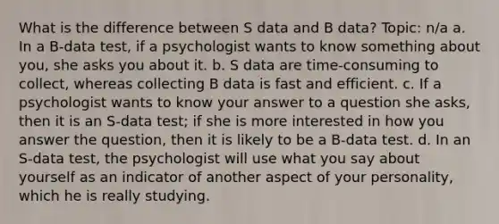 What is the difference between S data and B data? Topic: n/a a. In a B-data test, if a psychologist wants to know something about you, she asks you about it. b. S data are time-consuming to collect, whereas collecting B data is fast and efficient. c. If a psychologist wants to know your answer to a question she asks, then it is an S-data test; if she is more interested in how you answer the question, then it is likely to be a B-data test. d. In an S-data test, the psychologist will use what you say about yourself as an indicator of another aspect of your personality, which he is really studying.