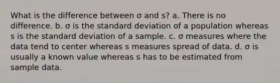 What is the difference between σ and s? a. There is no difference. b. σ is the <a href='https://www.questionai.com/knowledge/kqGUr1Cldy-standard-deviation' class='anchor-knowledge'>standard deviation</a> of a population whereas s is the standard deviation of a sample. c. σ measures where the data tend to center whereas s measures spread of data. d. σ is usually a known value whereas s has to be estimated from sample data.