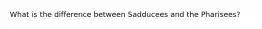 What is the difference between Sadducees and the Pharisees?