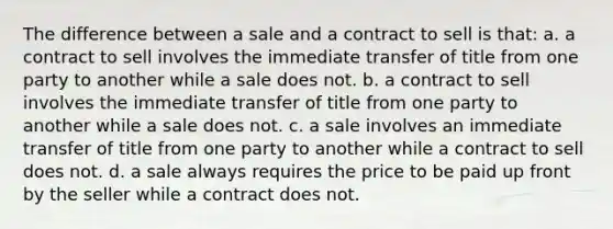 The difference between a sale and a contract to sell is that: a. ​a contract to sell involves the immediate transfer of title from one party to another while a sale does not. b. a contract to sell involves the immediate transfer of title from one party to another while a sale does not. c. a sale involves an immediate transfer of title from one party to another while a contract to sell does not. d. a sale always requires the price to be paid up front by the seller while a contract does not.