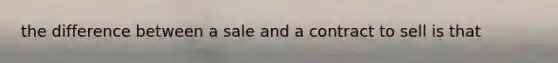 the difference between a sale and a contract to sell is that