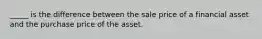 _____ is the difference between the sale price of a financial asset and the purchase price of the asset.