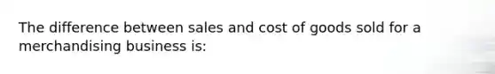 The difference between sales and cost of goods sold for a merchandising business is: