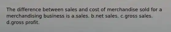 The difference between sales and cost of merchandise sold for a merchandising business is a.sales. b.net sales. c.gross sales. d.gross profit.