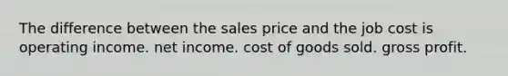 The difference between the sales price and the job cost is operating income. net income. cost of goods sold. gross profit.