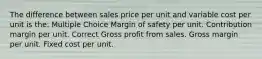 The difference between sales price per unit and variable cost per unit is the: Multiple Choice Margin of safety per unit. Contribution margin per unit. Correct Gross profit from sales. Gross margin per unit. Fixed cost per unit.