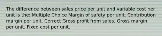 The difference between sales price per unit and variable cost per unit is the: Multiple Choice Margin of safety per unit. Contribution margin per unit. Correct Gross profit from sales. Gross margin per unit. Fixed cost per unit.