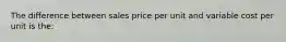 The difference between sales price per unit and variable cost per unit is the: