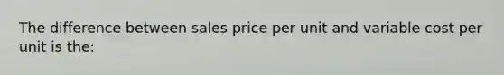 The difference between sales price per unit and variable cost per unit is the: