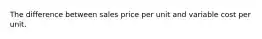 The difference between sales price per unit and variable cost per unit.