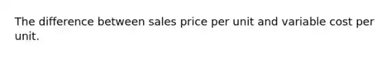 The difference between sales price per unit and variable cost per unit.