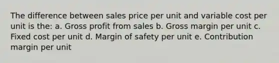 The difference between sales price per unit and variable cost per unit is the: a. Gross profit from sales b. Gross margin per unit c. Fixed cost per unit d. Margin of safety per unit e. Contribution margin per unit