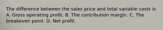 The difference between the sales price and total variable costs is A. Gross operating profit. B. The contribution margin. C. The breakeven point. D. Net profit.