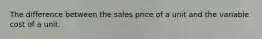 The difference between the sales price of a unit and the variable cost of a unit.