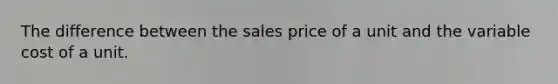 The difference between the sales price of a unit and the variable cost of a unit.