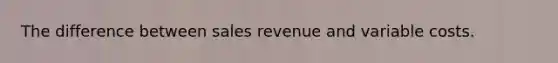 The difference between sales revenue and variable costs.