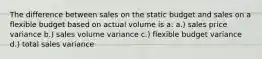 The difference between sales on the static budget and sales on a flexible budget based on actual volume is a: a.) sales price variance b.) sales volume variance c.) flexible budget variance d.) total sales variance