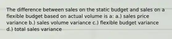 The difference between sales on the static budget and sales on a flexible budget based on actual volume is a: a.) sales price variance b.) sales volume variance c.) flexible budget variance d.) total sales variance