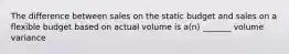 The difference between sales on the static budget and sales on a flexible budget based on actual volume is a(n) _______ volume variance