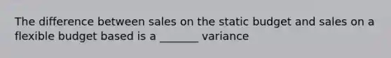 The difference between sales on the static budget and sales on a flexible budget based is a _______ variance