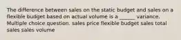 The difference between sales on the static budget and sales on a flexible budget based on actual volume is a ______ variance. Multiple choice question. sales price flexible budget sales total sales sales volume