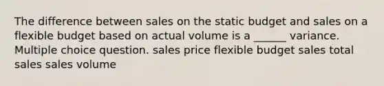 The difference between sales on the static budget and sales on a flexible budget based on actual volume is a ______ variance. Multiple choice question. sales price flexible budget sales total sales sales volume