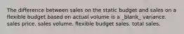 The difference between sales on the static budget and sales on a flexible budget based on actual volume is a _blank​_ variance. sales price. sales volume. flexible budget sales. total sales.