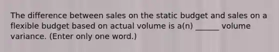 The difference between sales on the static budget and sales on a flexible budget based on actual volume is a(n) ______ volume variance. (Enter only one word.)