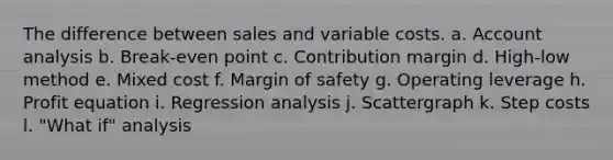 The difference between sales and variable costs. a. Account analysis b. Break-even point c. Contribution margin d. High-low method e. Mixed cost f. Margin of safety g. Operating leverage h. Profit equation i. Regression analysis j. Scattergraph k. Step costs l. "What if" analysis