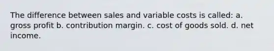 The difference between sales and variable costs is called: a. gross profit b. contribution margin. c. cost of goods sold. d. net income.