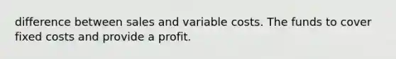 difference between sales and variable costs. The funds to cover fixed costs and provide a profit.