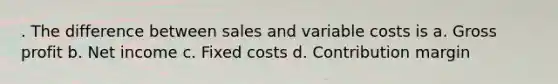 . The difference between sales and variable costs is a. <a href='https://www.questionai.com/knowledge/klIB6Lsdwh-gross-profit' class='anchor-knowledge'>gross profit</a> b. Net income c. Fixed costs d. Contribution margin